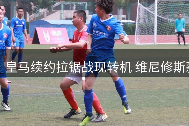 皇马续约拉锯战现转机 维尼修斯薪资立场软化寻求突破